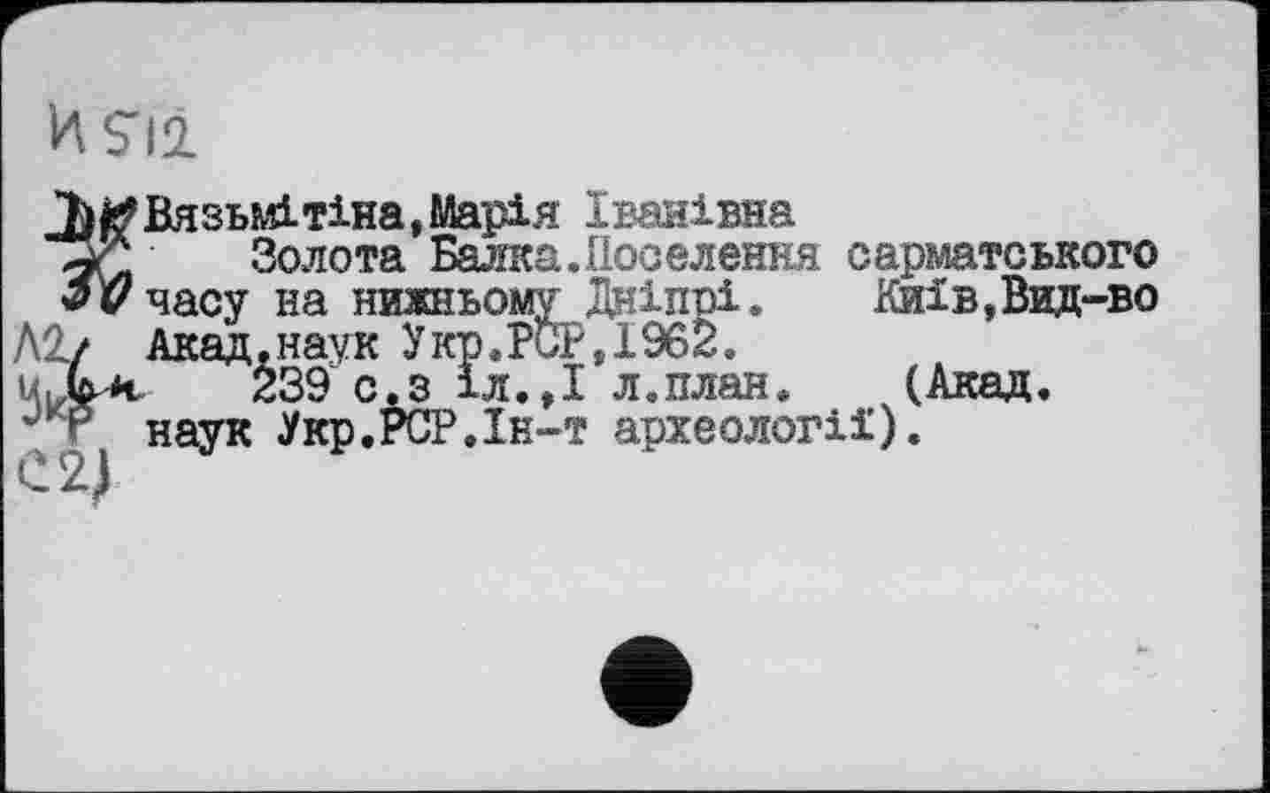 ﻿И S'il
Вязьмі тіна, Марія Іванівна
Золота Балка.Поселення сарматського часу на нижньому Дніпрі. Акад ..наук Укр.рбР,19б2.
239 с. з іл.,1 л.п.
Київ, Вид-во
v.ö -л.,I’л.план. (Акад, наук Укр.РСР.Ін-т археології).